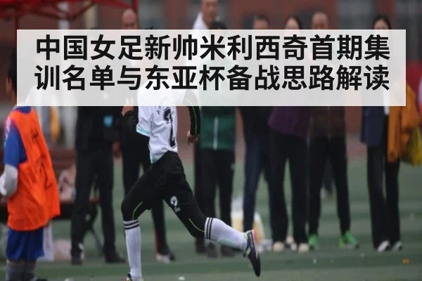 中国女足新帅米利西奇首期集训名单与东亚杯备战思路解读